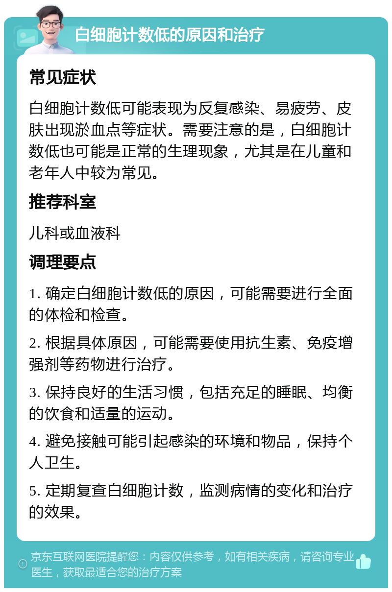 白细胞计数低的原因和治疗 常见症状 白细胞计数低可能表现为反复感染、易疲劳、皮肤出现淤血点等症状。需要注意的是，白细胞计数低也可能是正常的生理现象，尤其是在儿童和老年人中较为常见。 推荐科室 儿科或血液科 调理要点 1. 确定白细胞计数低的原因，可能需要进行全面的体检和检查。 2. 根据具体原因，可能需要使用抗生素、免疫增强剂等药物进行治疗。 3. 保持良好的生活习惯，包括充足的睡眠、均衡的饮食和适量的运动。 4. 避免接触可能引起感染的环境和物品，保持个人卫生。 5. 定期复查白细胞计数，监测病情的变化和治疗的效果。