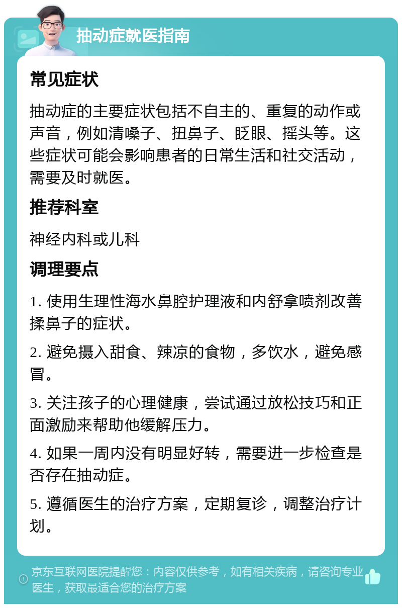 抽动症就医指南 常见症状 抽动症的主要症状包括不自主的、重复的动作或声音，例如清嗓子、扭鼻子、眨眼、摇头等。这些症状可能会影响患者的日常生活和社交活动，需要及时就医。 推荐科室 神经内科或儿科 调理要点 1. 使用生理性海水鼻腔护理液和内舒拿喷剂改善揉鼻子的症状。 2. 避免摄入甜食、辣凉的食物，多饮水，避免感冒。 3. 关注孩子的心理健康，尝试通过放松技巧和正面激励来帮助他缓解压力。 4. 如果一周内没有明显好转，需要进一步检查是否存在抽动症。 5. 遵循医生的治疗方案，定期复诊，调整治疗计划。