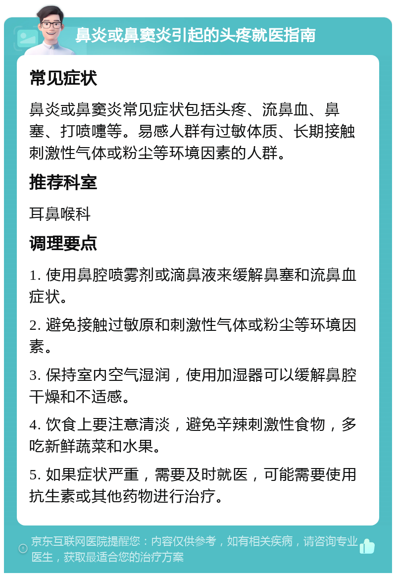 鼻炎或鼻窦炎引起的头疼就医指南 常见症状 鼻炎或鼻窦炎常见症状包括头疼、流鼻血、鼻塞、打喷嚏等。易感人群有过敏体质、长期接触刺激性气体或粉尘等环境因素的人群。 推荐科室 耳鼻喉科 调理要点 1. 使用鼻腔喷雾剂或滴鼻液来缓解鼻塞和流鼻血症状。 2. 避免接触过敏原和刺激性气体或粉尘等环境因素。 3. 保持室内空气湿润，使用加湿器可以缓解鼻腔干燥和不适感。 4. 饮食上要注意清淡，避免辛辣刺激性食物，多吃新鲜蔬菜和水果。 5. 如果症状严重，需要及时就医，可能需要使用抗生素或其他药物进行治疗。