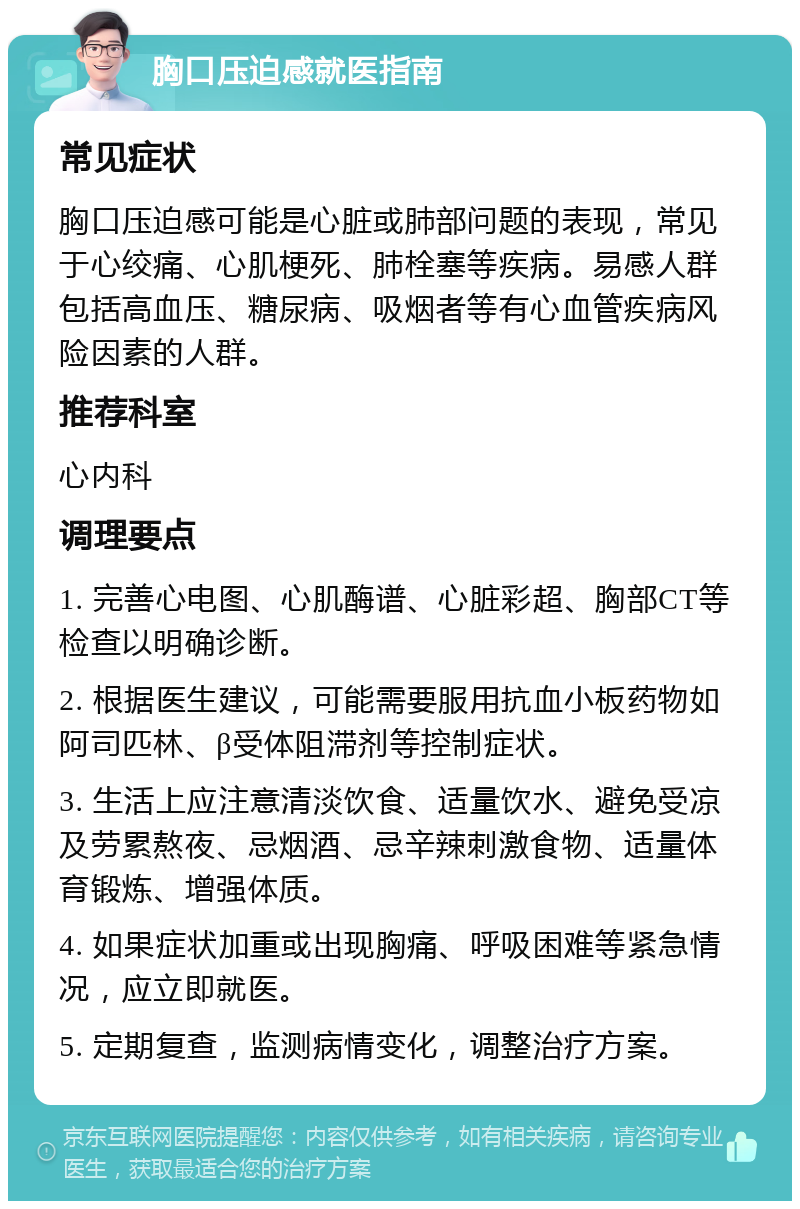 胸口压迫感就医指南 常见症状 胸口压迫感可能是心脏或肺部问题的表现，常见于心绞痛、心肌梗死、肺栓塞等疾病。易感人群包括高血压、糖尿病、吸烟者等有心血管疾病风险因素的人群。 推荐科室 心内科 调理要点 1. 完善心电图、心肌酶谱、心脏彩超、胸部CT等检查以明确诊断。 2. 根据医生建议，可能需要服用抗血小板药物如阿司匹林、β受体阻滞剂等控制症状。 3. 生活上应注意清淡饮食、适量饮水、避免受凉及劳累熬夜、忌烟酒、忌辛辣刺激食物、适量体育锻炼、增强体质。 4. 如果症状加重或出现胸痛、呼吸困难等紧急情况，应立即就医。 5. 定期复查，监测病情变化，调整治疗方案。