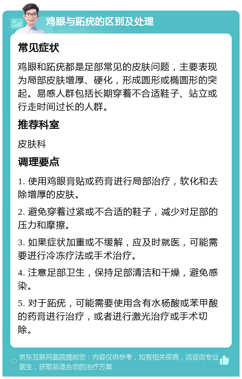 鸡眼与跖疣的区别及处理 常见症状 鸡眼和跖疣都是足部常见的皮肤问题，主要表现为局部皮肤增厚、硬化，形成圆形或椭圆形的突起。易感人群包括长期穿着不合适鞋子、站立或行走时间过长的人群。 推荐科室 皮肤科 调理要点 1. 使用鸡眼膏贴或药膏进行局部治疗，软化和去除增厚的皮肤。 2. 避免穿着过紧或不合适的鞋子，减少对足部的压力和摩擦。 3. 如果症状加重或不缓解，应及时就医，可能需要进行冷冻疗法或手术治疗。 4. 注意足部卫生，保持足部清洁和干燥，避免感染。 5. 对于跖疣，可能需要使用含有水杨酸或苯甲酸的药膏进行治疗，或者进行激光治疗或手术切除。