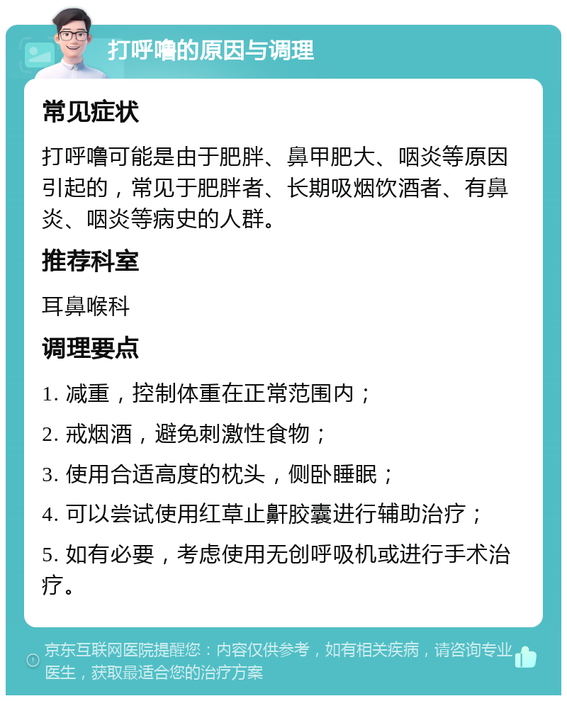 打呼噜的原因与调理 常见症状 打呼噜可能是由于肥胖、鼻甲肥大、咽炎等原因引起的，常见于肥胖者、长期吸烟饮酒者、有鼻炎、咽炎等病史的人群。 推荐科室 耳鼻喉科 调理要点 1. 减重，控制体重在正常范围内； 2. 戒烟酒，避免刺激性食物； 3. 使用合适高度的枕头，侧卧睡眠； 4. 可以尝试使用红草止鼾胶囊进行辅助治疗； 5. 如有必要，考虑使用无创呼吸机或进行手术治疗。