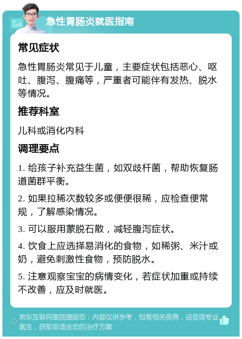 急性胃肠炎就医指南 常见症状 急性胃肠炎常见于儿童，主要症状包括恶心、呕吐、腹泻、腹痛等，严重者可能伴有发热、脱水等情况。 推荐科室 儿科或消化内科 调理要点 1. 给孩子补充益生菌，如双歧杆菌，帮助恢复肠道菌群平衡。 2. 如果拉稀次数较多或便便很稀，应检查便常规，了解感染情况。 3. 可以服用蒙脱石散，减轻腹泻症状。 4. 饮食上应选择易消化的食物，如稀粥、米汁或奶，避免刺激性食物，预防脱水。 5. 注意观察宝宝的病情变化，若症状加重或持续不改善，应及时就医。