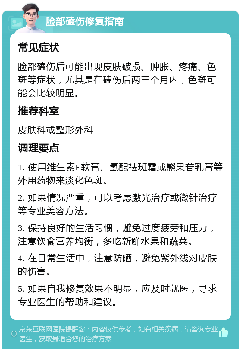 脸部磕伤修复指南 常见症状 脸部磕伤后可能出现皮肤破损、肿胀、疼痛、色斑等症状，尤其是在磕伤后两三个月内，色斑可能会比较明显。 推荐科室 皮肤科或整形外科 调理要点 1. 使用维生素E软膏、氢醌祛斑霜或熊果苷乳膏等外用药物来淡化色斑。 2. 如果情况严重，可以考虑激光治疗或微针治疗等专业美容方法。 3. 保持良好的生活习惯，避免过度疲劳和压力，注意饮食营养均衡，多吃新鲜水果和蔬菜。 4. 在日常生活中，注意防晒，避免紫外线对皮肤的伤害。 5. 如果自我修复效果不明显，应及时就医，寻求专业医生的帮助和建议。