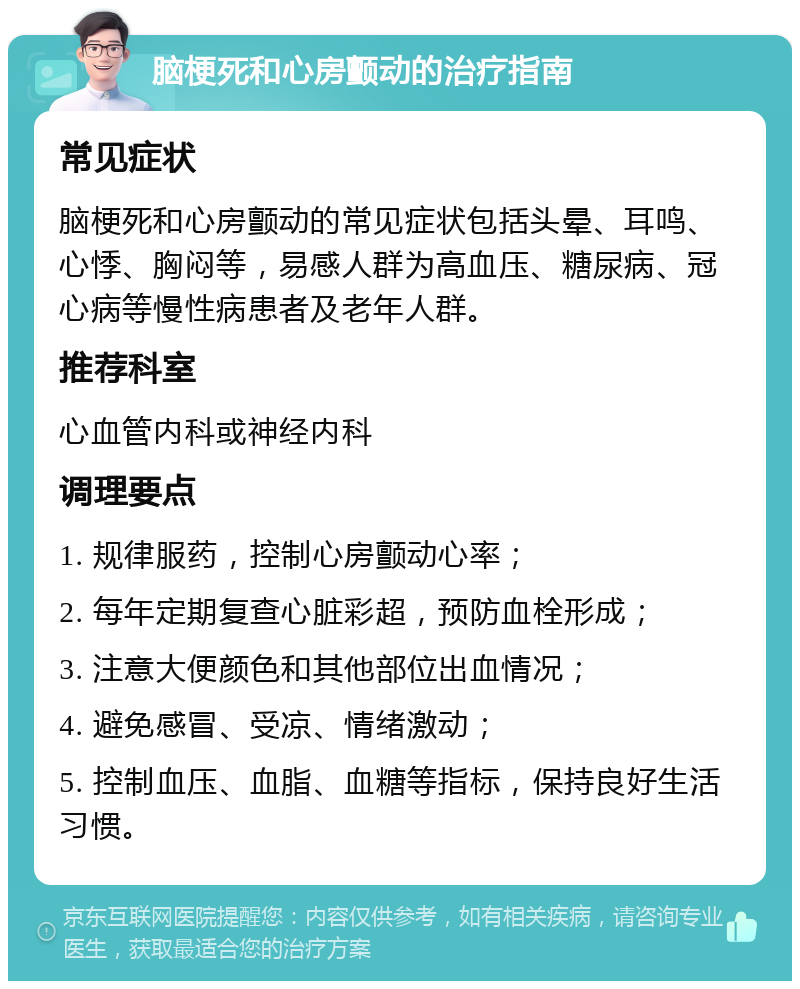 脑梗死和心房颤动的治疗指南 常见症状 脑梗死和心房颤动的常见症状包括头晕、耳鸣、心悸、胸闷等，易感人群为高血压、糖尿病、冠心病等慢性病患者及老年人群。 推荐科室 心血管内科或神经内科 调理要点 1. 规律服药，控制心房颤动心率； 2. 每年定期复查心脏彩超，预防血栓形成； 3. 注意大便颜色和其他部位出血情况； 4. 避免感冒、受凉、情绪激动； 5. 控制血压、血脂、血糖等指标，保持良好生活习惯。