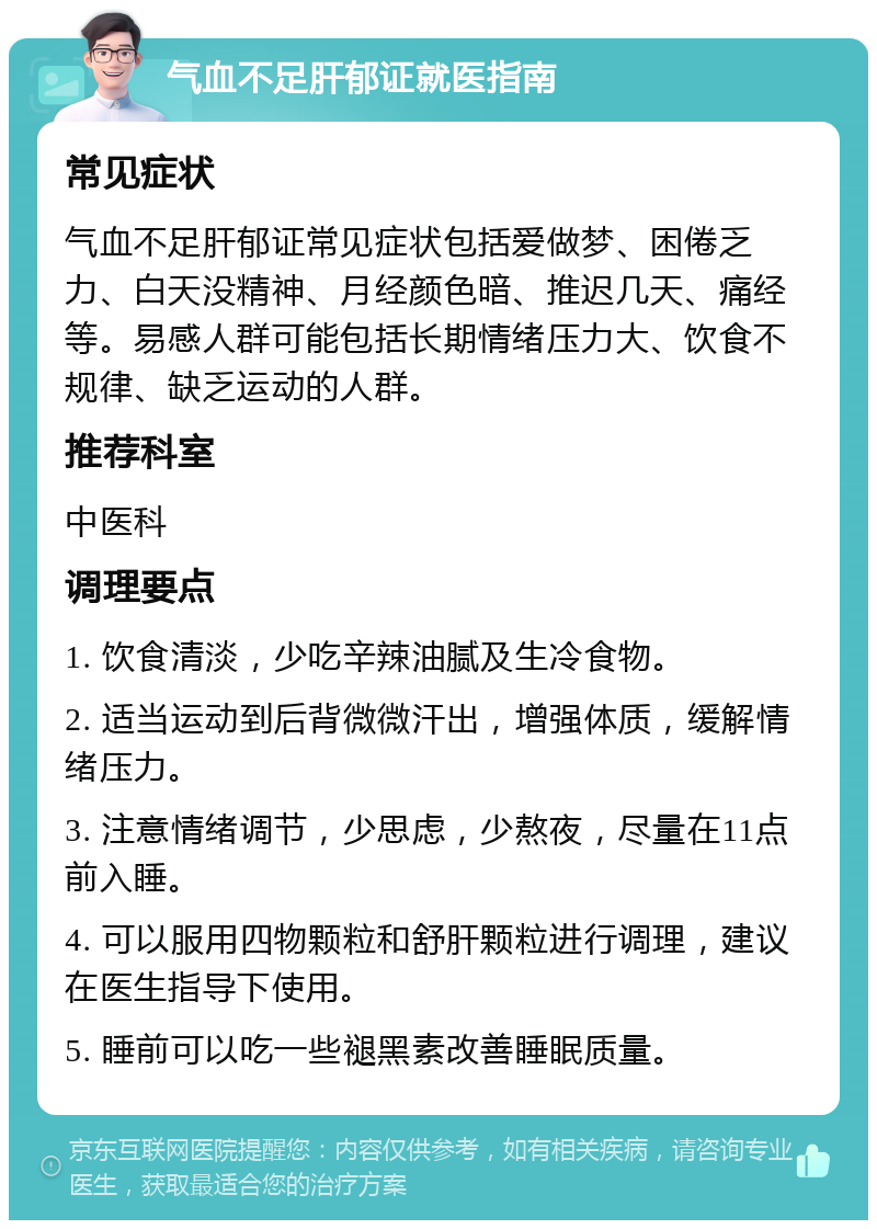 气血不足肝郁证就医指南 常见症状 气血不足肝郁证常见症状包括爱做梦、困倦乏力、白天没精神、月经颜色暗、推迟几天、痛经等。易感人群可能包括长期情绪压力大、饮食不规律、缺乏运动的人群。 推荐科室 中医科 调理要点 1. 饮食清淡，少吃辛辣油腻及生冷食物。 2. 适当运动到后背微微汗出，增强体质，缓解情绪压力。 3. 注意情绪调节，少思虑，少熬夜，尽量在11点前入睡。 4. 可以服用四物颗粒和舒肝颗粒进行调理，建议在医生指导下使用。 5. 睡前可以吃一些褪黑素改善睡眠质量。