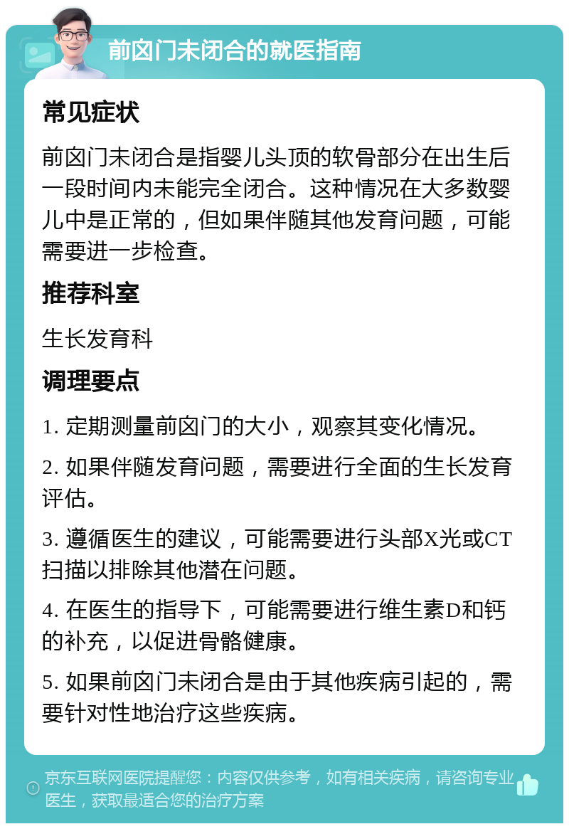 前囟门未闭合的就医指南 常见症状 前囟门未闭合是指婴儿头顶的软骨部分在出生后一段时间内未能完全闭合。这种情况在大多数婴儿中是正常的，但如果伴随其他发育问题，可能需要进一步检查。 推荐科室 生长发育科 调理要点 1. 定期测量前囟门的大小，观察其变化情况。 2. 如果伴随发育问题，需要进行全面的生长发育评估。 3. 遵循医生的建议，可能需要进行头部X光或CT扫描以排除其他潜在问题。 4. 在医生的指导下，可能需要进行维生素D和钙的补充，以促进骨骼健康。 5. 如果前囟门未闭合是由于其他疾病引起的，需要针对性地治疗这些疾病。