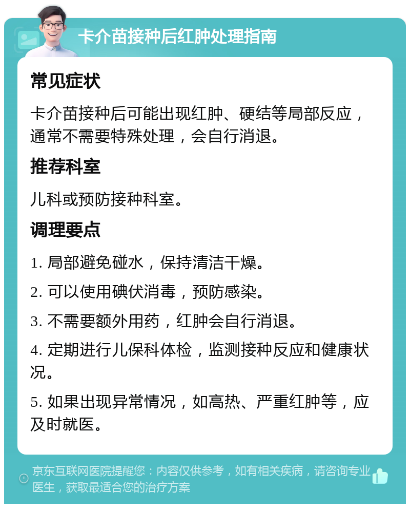 卡介苗接种后红肿处理指南 常见症状 卡介苗接种后可能出现红肿、硬结等局部反应，通常不需要特殊处理，会自行消退。 推荐科室 儿科或预防接种科室。 调理要点 1. 局部避免碰水，保持清洁干燥。 2. 可以使用碘伏消毒，预防感染。 3. 不需要额外用药，红肿会自行消退。 4. 定期进行儿保科体检，监测接种反应和健康状况。 5. 如果出现异常情况，如高热、严重红肿等，应及时就医。