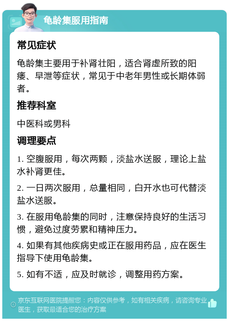 龟龄集服用指南 常见症状 龟龄集主要用于补肾壮阳，适合肾虚所致的阳痿、早泄等症状，常见于中老年男性或长期体弱者。 推荐科室 中医科或男科 调理要点 1. 空腹服用，每次两颗，淡盐水送服，理论上盐水补肾更佳。 2. 一日两次服用，总量相同，白开水也可代替淡盐水送服。 3. 在服用龟龄集的同时，注意保持良好的生活习惯，避免过度劳累和精神压力。 4. 如果有其他疾病史或正在服用药品，应在医生指导下使用龟龄集。 5. 如有不适，应及时就诊，调整用药方案。