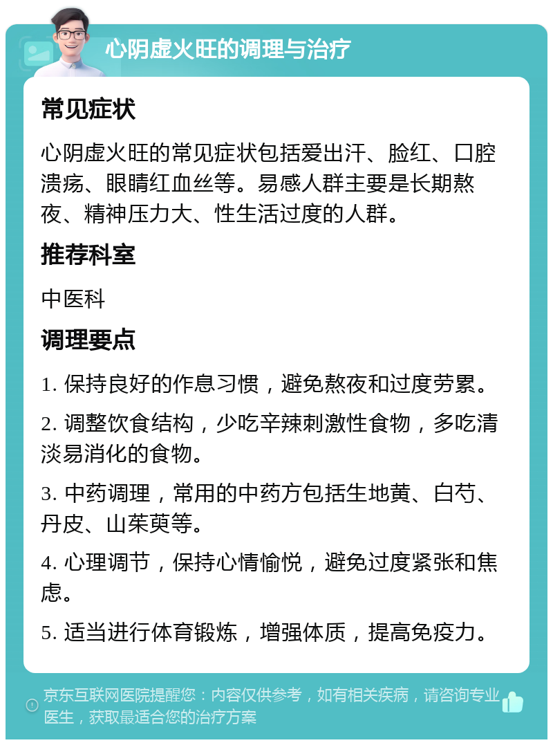 心阴虚火旺的调理与治疗 常见症状 心阴虚火旺的常见症状包括爱出汗、脸红、口腔溃疡、眼睛红血丝等。易感人群主要是长期熬夜、精神压力大、性生活过度的人群。 推荐科室 中医科 调理要点 1. 保持良好的作息习惯，避免熬夜和过度劳累。 2. 调整饮食结构，少吃辛辣刺激性食物，多吃清淡易消化的食物。 3. 中药调理，常用的中药方包括生地黄、白芍、丹皮、山茱萸等。 4. 心理调节，保持心情愉悦，避免过度紧张和焦虑。 5. 适当进行体育锻炼，增强体质，提高免疫力。