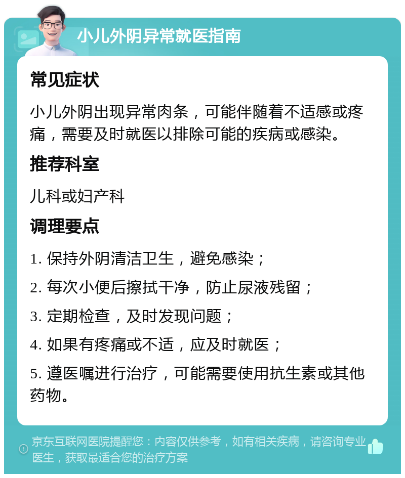 小儿外阴异常就医指南 常见症状 小儿外阴出现异常肉条，可能伴随着不适感或疼痛，需要及时就医以排除可能的疾病或感染。 推荐科室 儿科或妇产科 调理要点 1. 保持外阴清洁卫生，避免感染； 2. 每次小便后擦拭干净，防止尿液残留； 3. 定期检查，及时发现问题； 4. 如果有疼痛或不适，应及时就医； 5. 遵医嘱进行治疗，可能需要使用抗生素或其他药物。