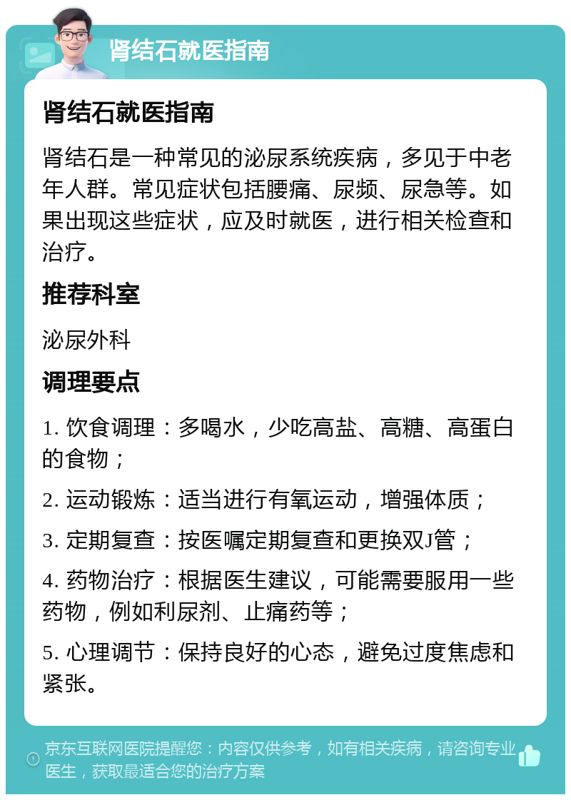 肾结石就医指南 肾结石就医指南 肾结石是一种常见的泌尿系统疾病，多见于中老年人群。常见症状包括腰痛、尿频、尿急等。如果出现这些症状，应及时就医，进行相关检查和治疗。 推荐科室 泌尿外科 调理要点 1. 饮食调理：多喝水，少吃高盐、高糖、高蛋白的食物； 2. 运动锻炼：适当进行有氧运动，增强体质； 3. 定期复查：按医嘱定期复查和更换双J管； 4. 药物治疗：根据医生建议，可能需要服用一些药物，例如利尿剂、止痛药等； 5. 心理调节：保持良好的心态，避免过度焦虑和紧张。