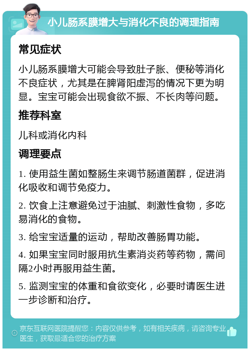 小儿肠系膜增大与消化不良的调理指南 常见症状 小儿肠系膜增大可能会导致肚子胀、便秘等消化不良症状，尤其是在脾肾阳虚泻的情况下更为明显。宝宝可能会出现食欲不振、不长肉等问题。 推荐科室 儿科或消化内科 调理要点 1. 使用益生菌如整肠生来调节肠道菌群，促进消化吸收和调节免疫力。 2. 饮食上注意避免过于油腻、刺激性食物，多吃易消化的食物。 3. 给宝宝适量的运动，帮助改善肠胃功能。 4. 如果宝宝同时服用抗生素消炎药等药物，需间隔2小时再服用益生菌。 5. 监测宝宝的体重和食欲变化，必要时请医生进一步诊断和治疗。