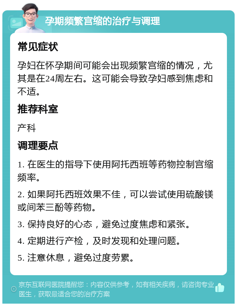 孕期频繁宫缩的治疗与调理 常见症状 孕妇在怀孕期间可能会出现频繁宫缩的情况，尤其是在24周左右。这可能会导致孕妇感到焦虑和不适。 推荐科室 产科 调理要点 1. 在医生的指导下使用阿托西班等药物控制宫缩频率。 2. 如果阿托西班效果不佳，可以尝试使用硫酸镁或间苯三酚等药物。 3. 保持良好的心态，避免过度焦虑和紧张。 4. 定期进行产检，及时发现和处理问题。 5. 注意休息，避免过度劳累。