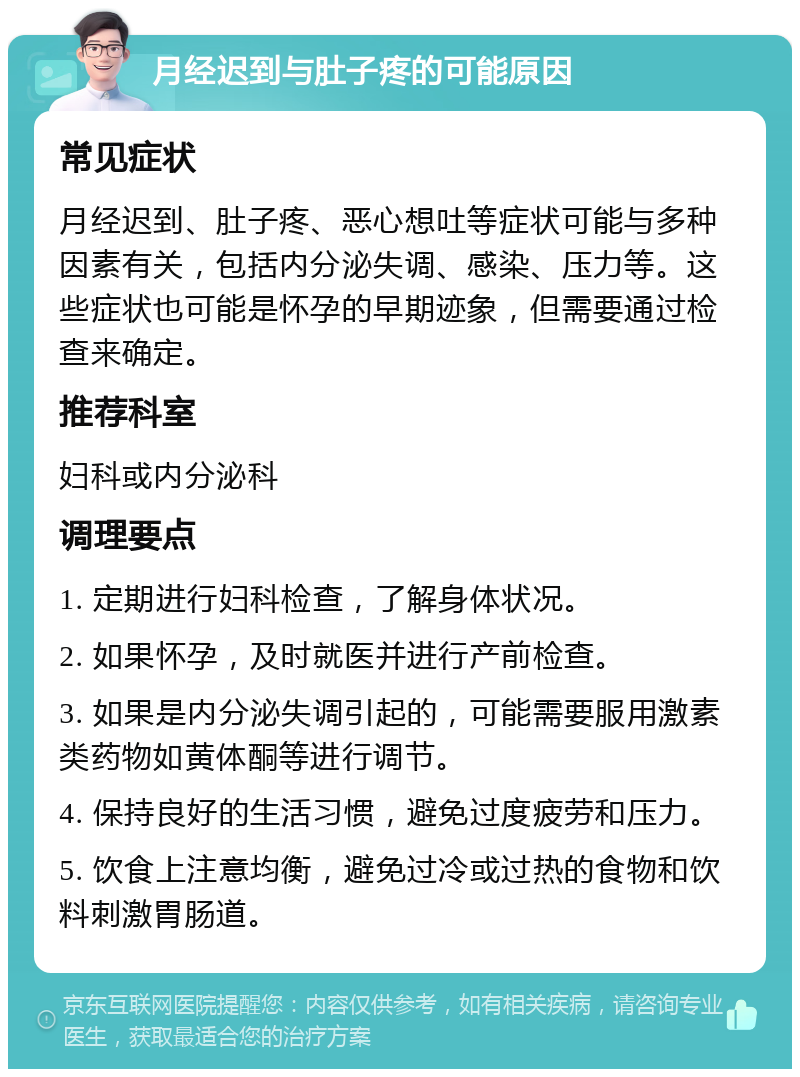 月经迟到与肚子疼的可能原因 常见症状 月经迟到、肚子疼、恶心想吐等症状可能与多种因素有关，包括内分泌失调、感染、压力等。这些症状也可能是怀孕的早期迹象，但需要通过检查来确定。 推荐科室 妇科或内分泌科 调理要点 1. 定期进行妇科检查，了解身体状况。 2. 如果怀孕，及时就医并进行产前检查。 3. 如果是内分泌失调引起的，可能需要服用激素类药物如黄体酮等进行调节。 4. 保持良好的生活习惯，避免过度疲劳和压力。 5. 饮食上注意均衡，避免过冷或过热的食物和饮料刺激胃肠道。