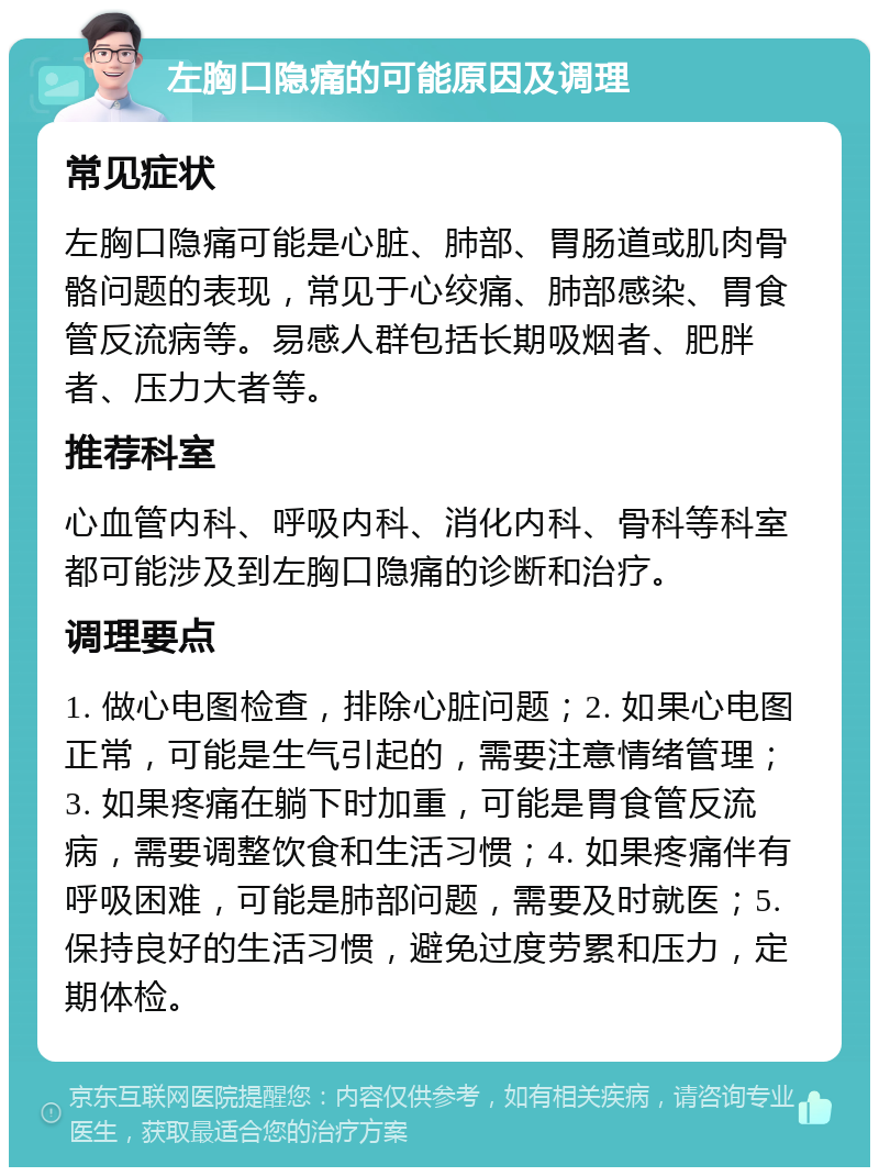 左胸口隐痛的可能原因及调理 常见症状 左胸口隐痛可能是心脏、肺部、胃肠道或肌肉骨骼问题的表现，常见于心绞痛、肺部感染、胃食管反流病等。易感人群包括长期吸烟者、肥胖者、压力大者等。 推荐科室 心血管内科、呼吸内科、消化内科、骨科等科室都可能涉及到左胸口隐痛的诊断和治疗。 调理要点 1. 做心电图检查，排除心脏问题；2. 如果心电图正常，可能是生气引起的，需要注意情绪管理；3. 如果疼痛在躺下时加重，可能是胃食管反流病，需要调整饮食和生活习惯；4. 如果疼痛伴有呼吸困难，可能是肺部问题，需要及时就医；5. 保持良好的生活习惯，避免过度劳累和压力，定期体检。