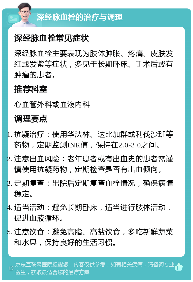 深经脉血栓的治疗与调理 深经脉血栓常见症状 深经脉血栓主要表现为肢体肿胀、疼痛、皮肤发红或发紫等症状，多见于长期卧床、手术后或有肿瘤的患者。 推荐科室 心血管外科或血液内科 调理要点 抗凝治疗：使用华法林、达比加群或利伐沙班等药物，定期监测INR值，保持在2.0-3.0之间。 注意出血风险：老年患者或有出血史的患者需谨慎使用抗凝药物，定期检查是否有出血倾向。 定期复查：出院后定期复查血栓情况，确保病情稳定。 适当活动：避免长期卧床，适当进行肢体活动，促进血液循环。 注意饮食：避免高脂、高盐饮食，多吃新鲜蔬菜和水果，保持良好的生活习惯。