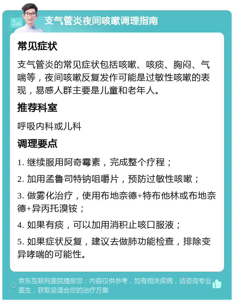 支气管炎夜间咳嗽调理指南 常见症状 支气管炎的常见症状包括咳嗽、咳痰、胸闷、气喘等，夜间咳嗽反复发作可能是过敏性咳嗽的表现，易感人群主要是儿童和老年人。 推荐科室 呼吸内科或儿科 调理要点 1. 继续服用阿奇霉素，完成整个疗程； 2. 加用孟鲁司特钠咀嚼片，预防过敏性咳嗽； 3. 做雾化治疗，使用布地奈德+特布他林或布地奈德+异丙托溴铵； 4. 如果有痰，可以加用消积止咳口服液； 5. 如果症状反复，建议去做肺功能检查，排除变异哮喘的可能性。