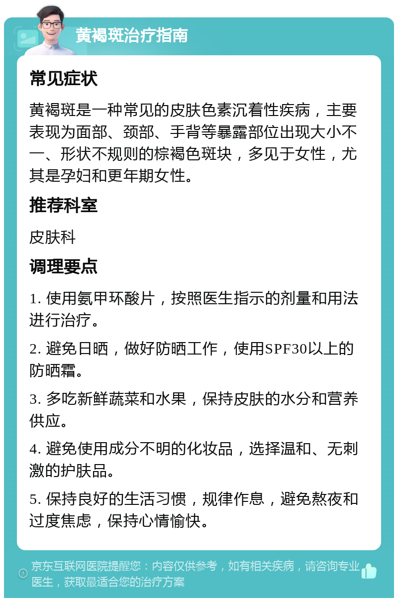 黄褐斑治疗指南 常见症状 黄褐斑是一种常见的皮肤色素沉着性疾病，主要表现为面部、颈部、手背等暴露部位出现大小不一、形状不规则的棕褐色斑块，多见于女性，尤其是孕妇和更年期女性。 推荐科室 皮肤科 调理要点 1. 使用氨甲环酸片，按照医生指示的剂量和用法进行治疗。 2. 避免日晒，做好防晒工作，使用SPF30以上的防晒霜。 3. 多吃新鲜蔬菜和水果，保持皮肤的水分和营养供应。 4. 避免使用成分不明的化妆品，选择温和、无刺激的护肤品。 5. 保持良好的生活习惯，规律作息，避免熬夜和过度焦虑，保持心情愉快。