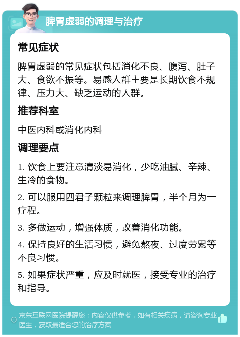 脾胃虚弱的调理与治疗 常见症状 脾胃虚弱的常见症状包括消化不良、腹泻、肚子大、食欲不振等。易感人群主要是长期饮食不规律、压力大、缺乏运动的人群。 推荐科室 中医内科或消化内科 调理要点 1. 饮食上要注意清淡易消化，少吃油腻、辛辣、生冷的食物。 2. 可以服用四君子颗粒来调理脾胃，半个月为一疗程。 3. 多做运动，增强体质，改善消化功能。 4. 保持良好的生活习惯，避免熬夜、过度劳累等不良习惯。 5. 如果症状严重，应及时就医，接受专业的治疗和指导。