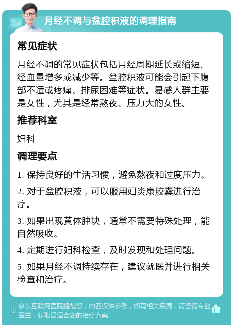 月经不调与盆腔积液的调理指南 常见症状 月经不调的常见症状包括月经周期延长或缩短、经血量增多或减少等。盆腔积液可能会引起下腹部不适或疼痛、排尿困难等症状。易感人群主要是女性，尤其是经常熬夜、压力大的女性。 推荐科室 妇科 调理要点 1. 保持良好的生活习惯，避免熬夜和过度压力。 2. 对于盆腔积液，可以服用妇炎康胶囊进行治疗。 3. 如果出现黄体肿块，通常不需要特殊处理，能自然吸收。 4. 定期进行妇科检查，及时发现和处理问题。 5. 如果月经不调持续存在，建议就医并进行相关检查和治疗。