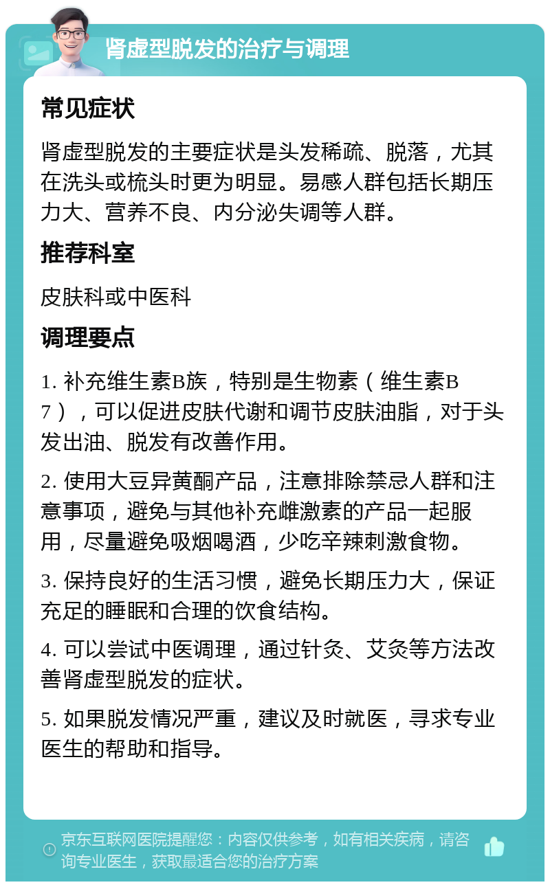 肾虚型脱发的治疗与调理 常见症状 肾虚型脱发的主要症状是头发稀疏、脱落，尤其在洗头或梳头时更为明显。易感人群包括长期压力大、营养不良、内分泌失调等人群。 推荐科室 皮肤科或中医科 调理要点 1. 补充维生素B族，特别是生物素（维生素B7），可以促进皮肤代谢和调节皮肤油脂，对于头发出油、脱发有改善作用。 2. 使用大豆异黄酮产品，注意排除禁忌人群和注意事项，避免与其他补充雌激素的产品一起服用，尽量避免吸烟喝酒，少吃辛辣刺激食物。 3. 保持良好的生活习惯，避免长期压力大，保证充足的睡眠和合理的饮食结构。 4. 可以尝试中医调理，通过针灸、艾灸等方法改善肾虚型脱发的症状。 5. 如果脱发情况严重，建议及时就医，寻求专业医生的帮助和指导。