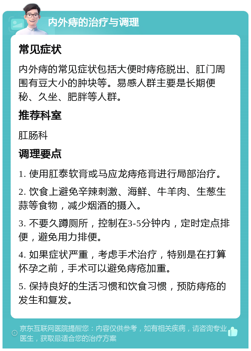 内外痔的治疗与调理 常见症状 内外痔的常见症状包括大便时痔疮脱出、肛门周围有豆大小的肿块等。易感人群主要是长期便秘、久坐、肥胖等人群。 推荐科室 肛肠科 调理要点 1. 使用肛泰软膏或马应龙痔疮膏进行局部治疗。 2. 饮食上避免辛辣刺激、海鲜、牛羊肉、生葱生蒜等食物，减少烟酒的摄入。 3. 不要久蹲厕所，控制在3-5分钟内，定时定点排便，避免用力排便。 4. 如果症状严重，考虑手术治疗，特别是在打算怀孕之前，手术可以避免痔疮加重。 5. 保持良好的生活习惯和饮食习惯，预防痔疮的发生和复发。