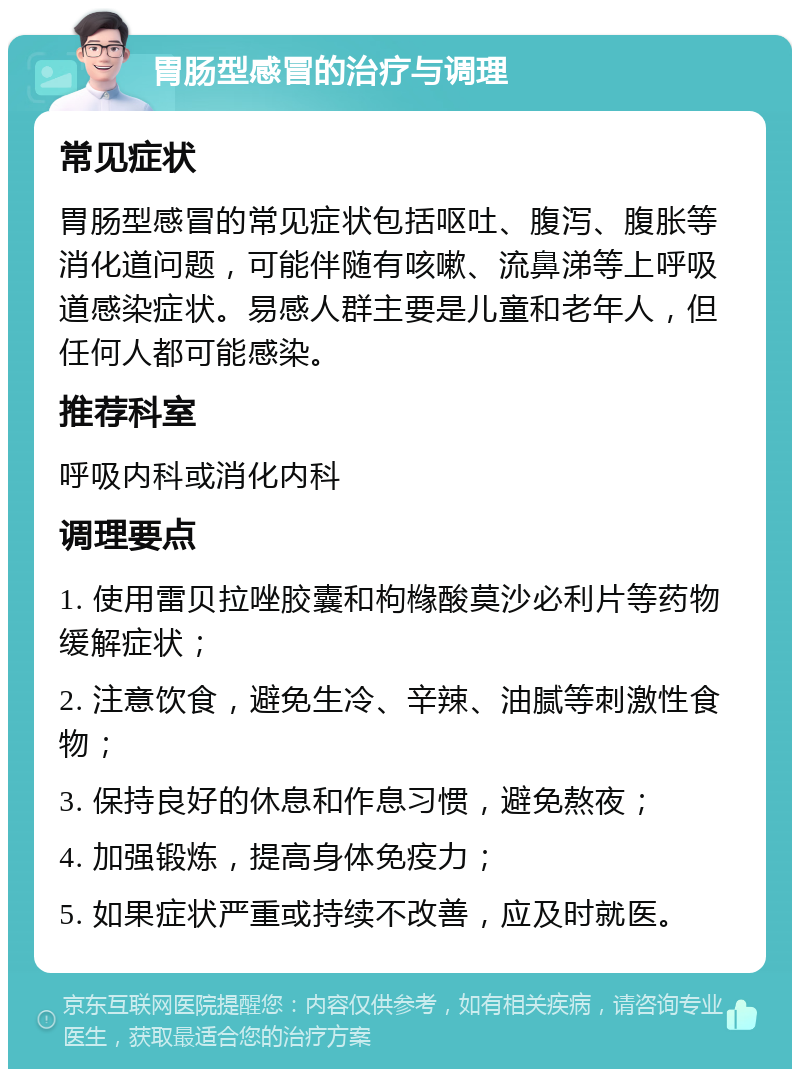 胃肠型感冒的治疗与调理 常见症状 胃肠型感冒的常见症状包括呕吐、腹泻、腹胀等消化道问题，可能伴随有咳嗽、流鼻涕等上呼吸道感染症状。易感人群主要是儿童和老年人，但任何人都可能感染。 推荐科室 呼吸内科或消化内科 调理要点 1. 使用雷贝拉唑胶囊和枸橼酸莫沙必利片等药物缓解症状； 2. 注意饮食，避免生冷、辛辣、油腻等刺激性食物； 3. 保持良好的休息和作息习惯，避免熬夜； 4. 加强锻炼，提高身体免疫力； 5. 如果症状严重或持续不改善，应及时就医。