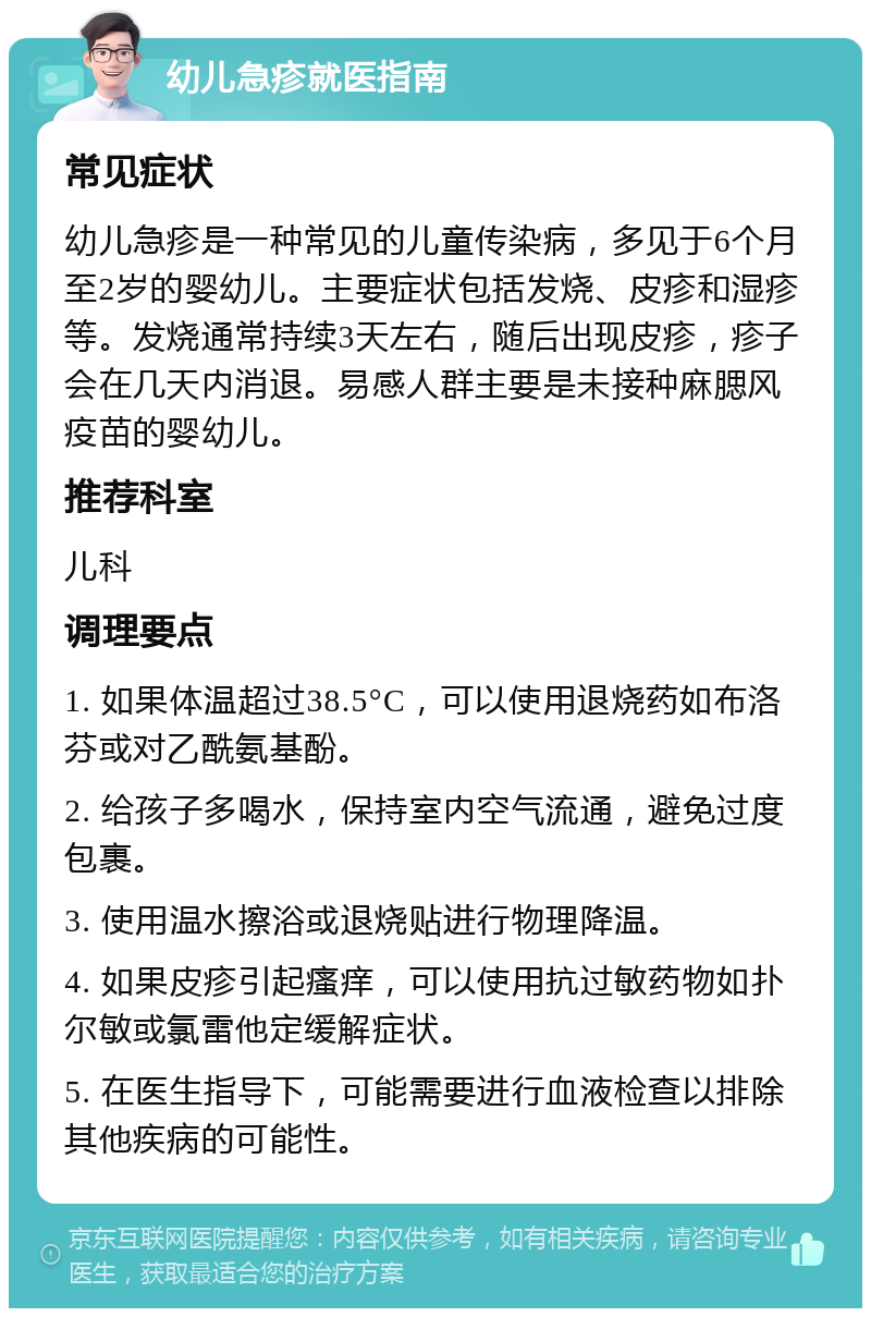 幼儿急疹就医指南 常见症状 幼儿急疹是一种常见的儿童传染病，多见于6个月至2岁的婴幼儿。主要症状包括发烧、皮疹和湿疹等。发烧通常持续3天左右，随后出现皮疹，疹子会在几天内消退。易感人群主要是未接种麻腮风疫苗的婴幼儿。 推荐科室 儿科 调理要点 1. 如果体温超过38.5°C，可以使用退烧药如布洛芬或对乙酰氨基酚。 2. 给孩子多喝水，保持室内空气流通，避免过度包裹。 3. 使用温水擦浴或退烧贴进行物理降温。 4. 如果皮疹引起瘙痒，可以使用抗过敏药物如扑尔敏或氯雷他定缓解症状。 5. 在医生指导下，可能需要进行血液检查以排除其他疾病的可能性。