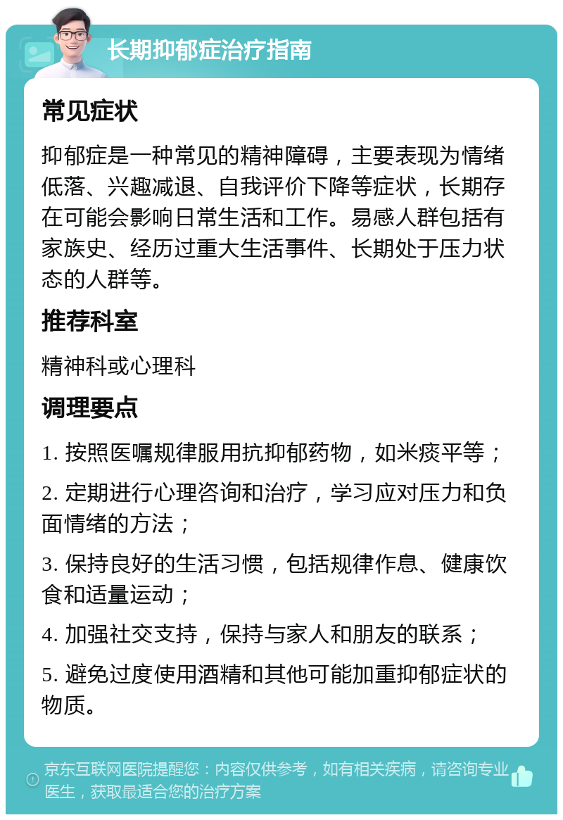 长期抑郁症治疗指南 常见症状 抑郁症是一种常见的精神障碍，主要表现为情绪低落、兴趣减退、自我评价下降等症状，长期存在可能会影响日常生活和工作。易感人群包括有家族史、经历过重大生活事件、长期处于压力状态的人群等。 推荐科室 精神科或心理科 调理要点 1. 按照医嘱规律服用抗抑郁药物，如米痰平等； 2. 定期进行心理咨询和治疗，学习应对压力和负面情绪的方法； 3. 保持良好的生活习惯，包括规律作息、健康饮食和适量运动； 4. 加强社交支持，保持与家人和朋友的联系； 5. 避免过度使用酒精和其他可能加重抑郁症状的物质。