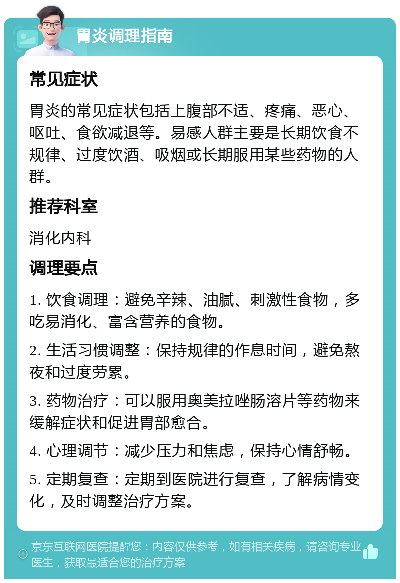 胃炎调理指南 常见症状 胃炎的常见症状包括上腹部不适、疼痛、恶心、呕吐、食欲减退等。易感人群主要是长期饮食不规律、过度饮酒、吸烟或长期服用某些药物的人群。 推荐科室 消化内科 调理要点 1. 饮食调理：避免辛辣、油腻、刺激性食物，多吃易消化、富含营养的食物。 2. 生活习惯调整：保持规律的作息时间，避免熬夜和过度劳累。 3. 药物治疗：可以服用奥美拉唑肠溶片等药物来缓解症状和促进胃部愈合。 4. 心理调节：减少压力和焦虑，保持心情舒畅。 5. 定期复查：定期到医院进行复查，了解病情变化，及时调整治疗方案。