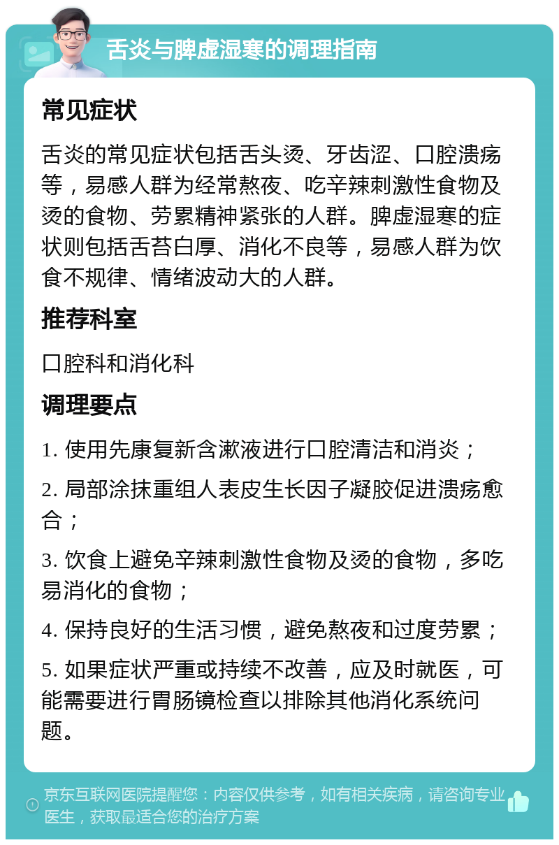 舌炎与脾虚湿寒的调理指南 常见症状 舌炎的常见症状包括舌头烫、牙齿涩、口腔溃疡等，易感人群为经常熬夜、吃辛辣刺激性食物及烫的食物、劳累精神紧张的人群。脾虚湿寒的症状则包括舌苔白厚、消化不良等，易感人群为饮食不规律、情绪波动大的人群。 推荐科室 口腔科和消化科 调理要点 1. 使用先康复新含漱液进行口腔清洁和消炎； 2. 局部涂抹重组人表皮生长因子凝胶促进溃疡愈合； 3. 饮食上避免辛辣刺激性食物及烫的食物，多吃易消化的食物； 4. 保持良好的生活习惯，避免熬夜和过度劳累； 5. 如果症状严重或持续不改善，应及时就医，可能需要进行胃肠镜检查以排除其他消化系统问题。