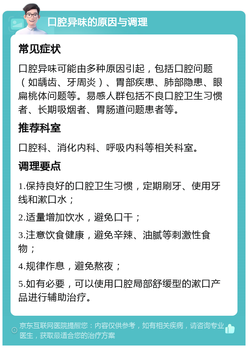 口腔异味的原因与调理 常见症状 口腔异味可能由多种原因引起，包括口腔问题（如龋齿、牙周炎）、胃部疾患、肺部隐患、眼扁桃体问题等。易感人群包括不良口腔卫生习惯者、长期吸烟者、胃肠道问题患者等。 推荐科室 口腔科、消化内科、呼吸内科等相关科室。 调理要点 1.保持良好的口腔卫生习惯，定期刷牙、使用牙线和漱口水； 2.适量增加饮水，避免口干； 3.注意饮食健康，避免辛辣、油腻等刺激性食物； 4.规律作息，避免熬夜； 5.如有必要，可以使用口腔局部舒缓型的漱口产品进行辅助治疗。