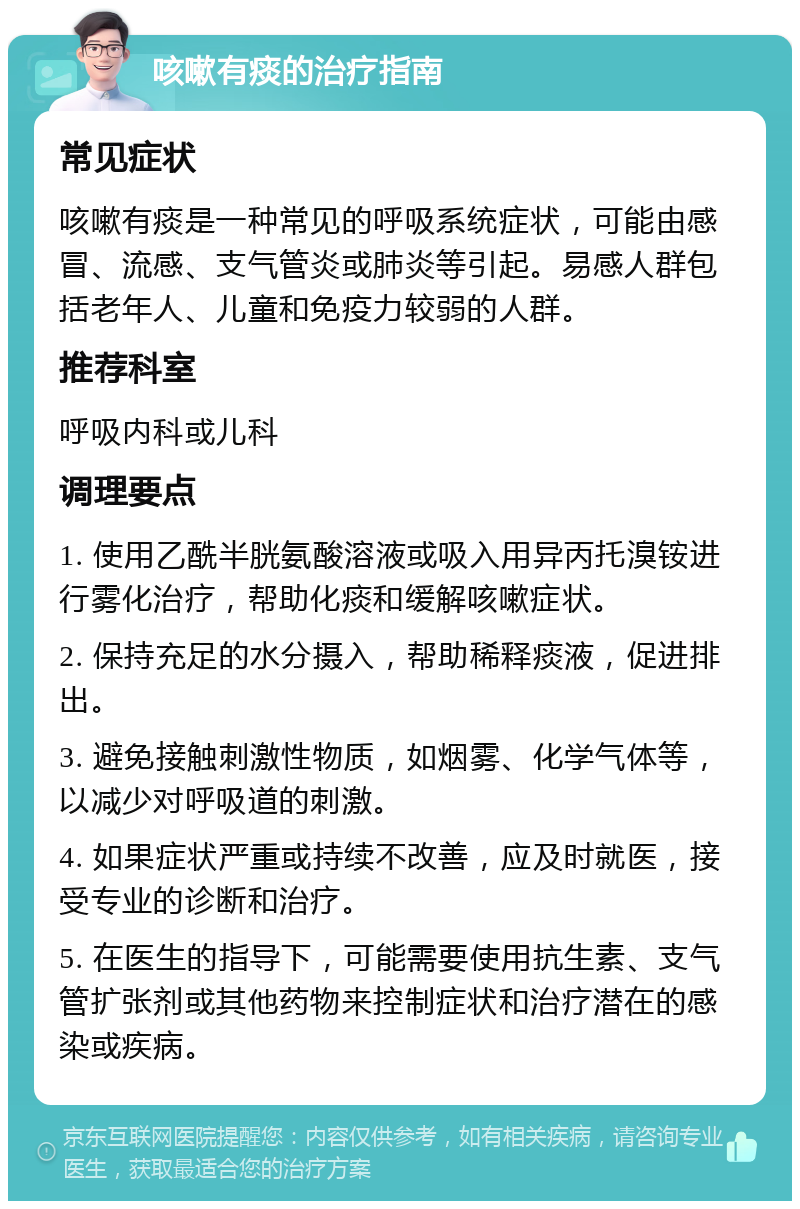 咳嗽有痰的治疗指南 常见症状 咳嗽有痰是一种常见的呼吸系统症状，可能由感冒、流感、支气管炎或肺炎等引起。易感人群包括老年人、儿童和免疫力较弱的人群。 推荐科室 呼吸内科或儿科 调理要点 1. 使用乙酰半胱氨酸溶液或吸入用异丙托溴铵进行雾化治疗，帮助化痰和缓解咳嗽症状。 2. 保持充足的水分摄入，帮助稀释痰液，促进排出。 3. 避免接触刺激性物质，如烟雾、化学气体等，以减少对呼吸道的刺激。 4. 如果症状严重或持续不改善，应及时就医，接受专业的诊断和治疗。 5. 在医生的指导下，可能需要使用抗生素、支气管扩张剂或其他药物来控制症状和治疗潜在的感染或疾病。