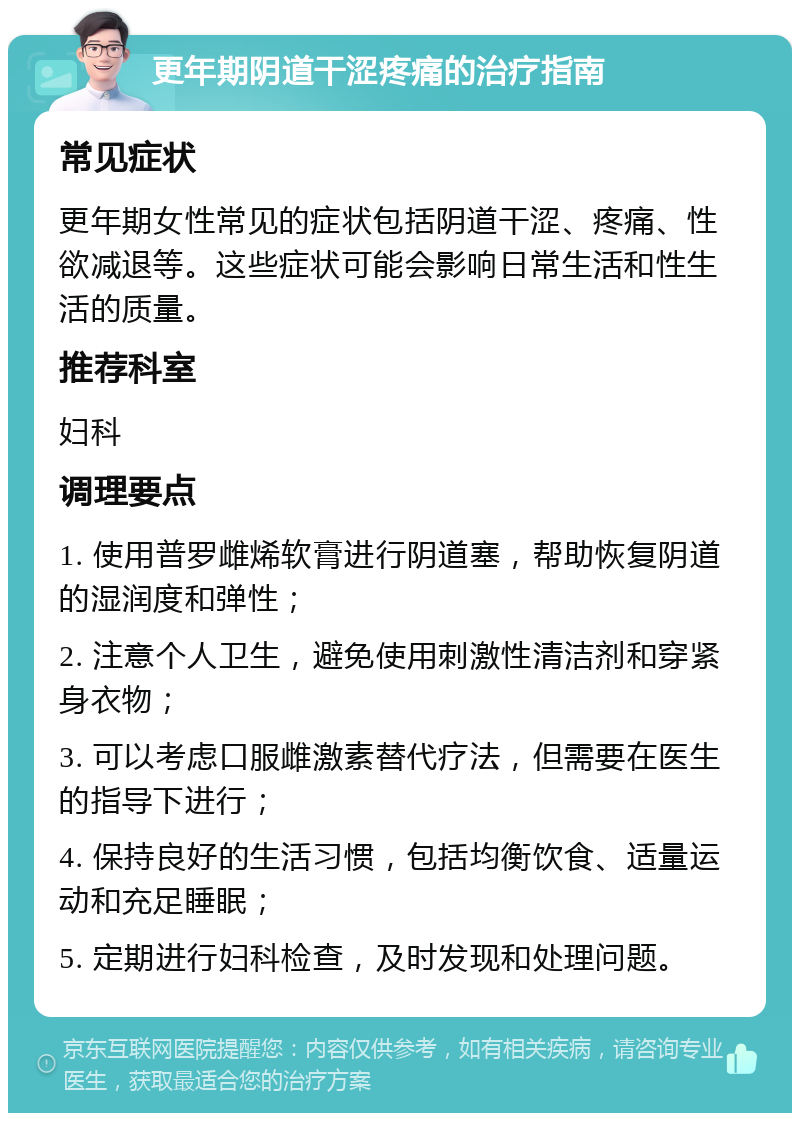 更年期阴道干涩疼痛的治疗指南 常见症状 更年期女性常见的症状包括阴道干涩、疼痛、性欲减退等。这些症状可能会影响日常生活和性生活的质量。 推荐科室 妇科 调理要点 1. 使用普罗雌烯软膏进行阴道塞，帮助恢复阴道的湿润度和弹性； 2. 注意个人卫生，避免使用刺激性清洁剂和穿紧身衣物； 3. 可以考虑口服雌激素替代疗法，但需要在医生的指导下进行； 4. 保持良好的生活习惯，包括均衡饮食、适量运动和充足睡眠； 5. 定期进行妇科检查，及时发现和处理问题。