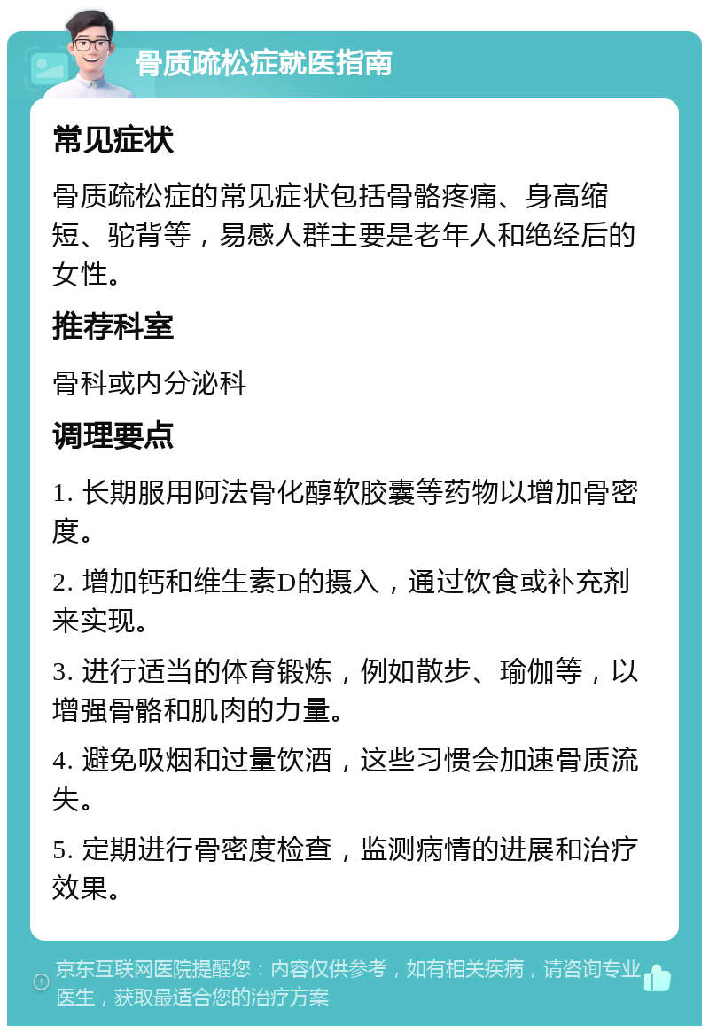 骨质疏松症就医指南 常见症状 骨质疏松症的常见症状包括骨骼疼痛、身高缩短、驼背等，易感人群主要是老年人和绝经后的女性。 推荐科室 骨科或内分泌科 调理要点 1. 长期服用阿法骨化醇软胶囊等药物以增加骨密度。 2. 增加钙和维生素D的摄入，通过饮食或补充剂来实现。 3. 进行适当的体育锻炼，例如散步、瑜伽等，以增强骨骼和肌肉的力量。 4. 避免吸烟和过量饮酒，这些习惯会加速骨质流失。 5. 定期进行骨密度检查，监测病情的进展和治疗效果。