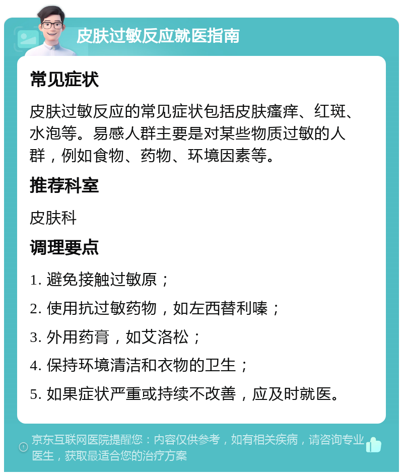 皮肤过敏反应就医指南 常见症状 皮肤过敏反应的常见症状包括皮肤瘙痒、红斑、水泡等。易感人群主要是对某些物质过敏的人群，例如食物、药物、环境因素等。 推荐科室 皮肤科 调理要点 1. 避免接触过敏原； 2. 使用抗过敏药物，如左西替利嗪； 3. 外用药膏，如艾洛松； 4. 保持环境清洁和衣物的卫生； 5. 如果症状严重或持续不改善，应及时就医。