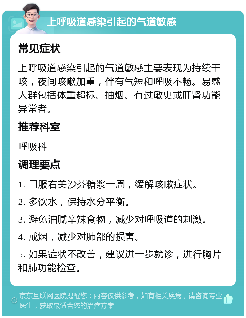 上呼吸道感染引起的气道敏感 常见症状 上呼吸道感染引起的气道敏感主要表现为持续干咳，夜间咳嗽加重，伴有气短和呼吸不畅。易感人群包括体重超标、抽烟、有过敏史或肝肾功能异常者。 推荐科室 呼吸科 调理要点 1. 口服右美沙芬糖浆一周，缓解咳嗽症状。 2. 多饮水，保持水分平衡。 3. 避免油腻辛辣食物，减少对呼吸道的刺激。 4. 戒烟，减少对肺部的损害。 5. 如果症状不改善，建议进一步就诊，进行胸片和肺功能检查。