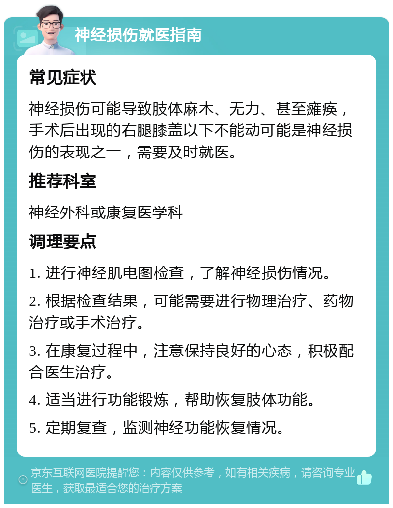 神经损伤就医指南 常见症状 神经损伤可能导致肢体麻木、无力、甚至瘫痪，手术后出现的右腿膝盖以下不能动可能是神经损伤的表现之一，需要及时就医。 推荐科室 神经外科或康复医学科 调理要点 1. 进行神经肌电图检查，了解神经损伤情况。 2. 根据检查结果，可能需要进行物理治疗、药物治疗或手术治疗。 3. 在康复过程中，注意保持良好的心态，积极配合医生治疗。 4. 适当进行功能锻炼，帮助恢复肢体功能。 5. 定期复查，监测神经功能恢复情况。