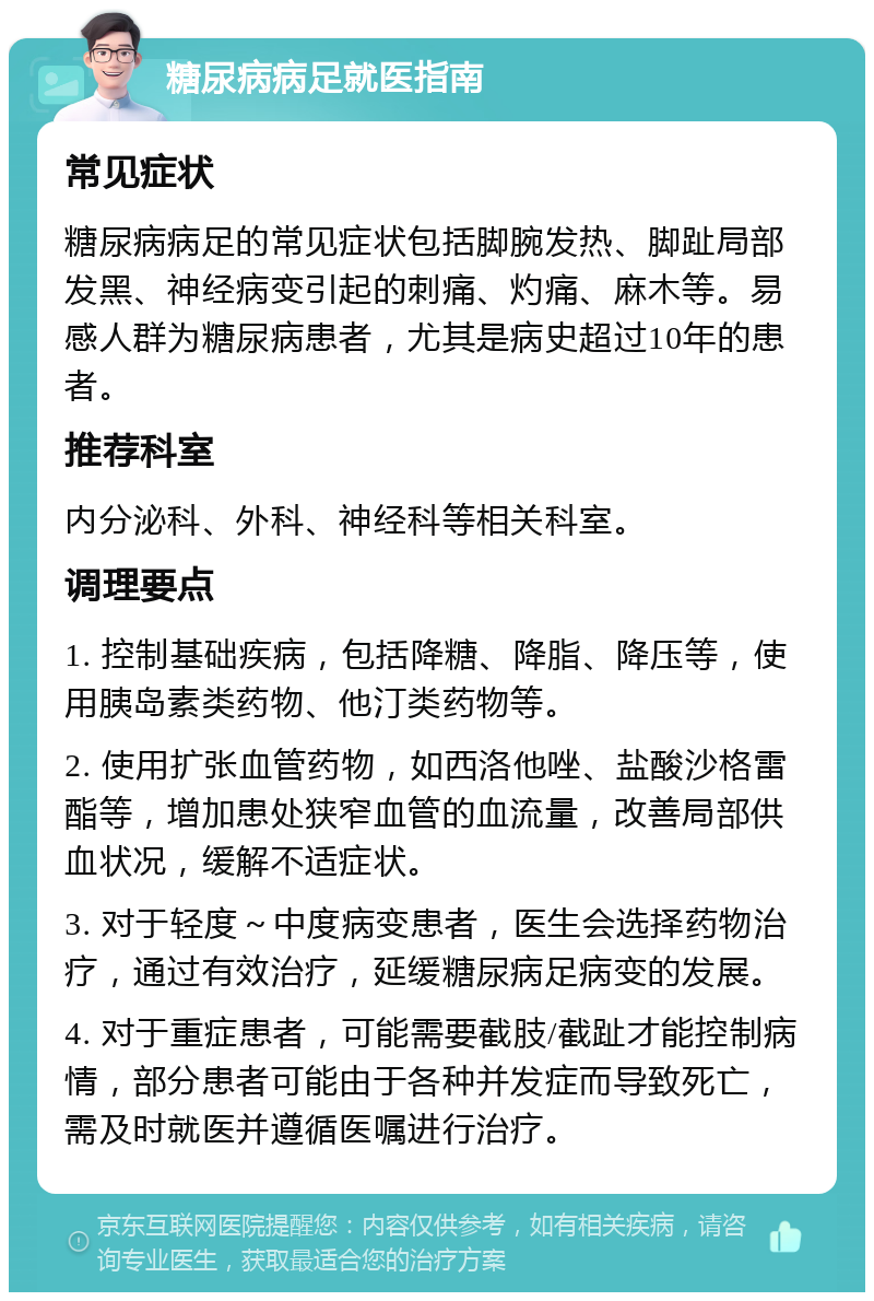 糖尿病病足就医指南 常见症状 糖尿病病足的常见症状包括脚腕发热、脚趾局部发黑、神经病变引起的刺痛、灼痛、麻木等。易感人群为糖尿病患者，尤其是病史超过10年的患者。 推荐科室 内分泌科、外科、神经科等相关科室。 调理要点 1. 控制基础疾病，包括降糖、降脂、降压等，使用胰岛素类药物、他汀类药物等。 2. 使用扩张血管药物，如西洛他唑、盐酸沙格雷酯等，增加患处狭窄血管的血流量，改善局部供血状况，缓解不适症状。 3. 对于轻度～中度病变患者，医生会选择药物治疗，通过有效治疗，延缓糖尿病足病变的发展。 4. 对于重症患者，可能需要截肢/截趾才能控制病情，部分患者可能由于各种并发症而导致死亡，需及时就医并遵循医嘱进行治疗。