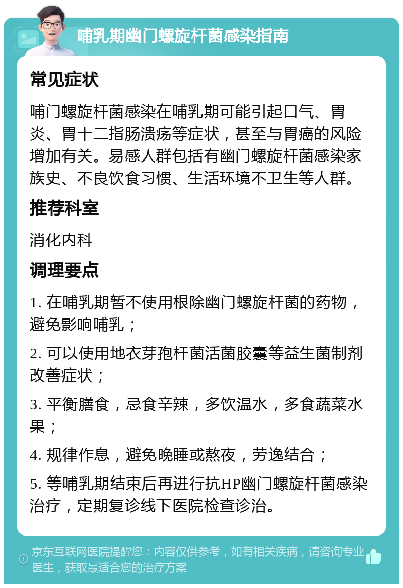 哺乳期幽门螺旋杆菌感染指南 常见症状 哺门螺旋杆菌感染在哺乳期可能引起口气、胃炎、胃十二指肠溃疡等症状，甚至与胃癌的风险增加有关。易感人群包括有幽门螺旋杆菌感染家族史、不良饮食习惯、生活环境不卫生等人群。 推荐科室 消化内科 调理要点 1. 在哺乳期暂不使用根除幽门螺旋杆菌的药物，避免影响哺乳； 2. 可以使用地衣芽孢杆菌活菌胶囊等益生菌制剂改善症状； 3. 平衡膳食，忌食辛辣，多饮温水，多食蔬菜水果； 4. 规律作息，避免晚睡或熬夜，劳逸结合； 5. 等哺乳期结束后再进行抗HP幽门螺旋杆菌感染治疗，定期复诊线下医院检查诊治。