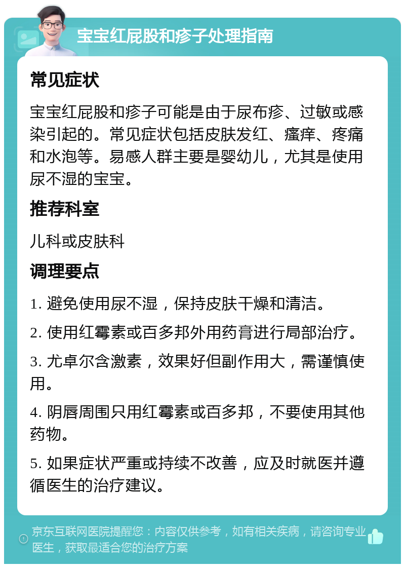 宝宝红屁股和疹子处理指南 常见症状 宝宝红屁股和疹子可能是由于尿布疹、过敏或感染引起的。常见症状包括皮肤发红、瘙痒、疼痛和水泡等。易感人群主要是婴幼儿，尤其是使用尿不湿的宝宝。 推荐科室 儿科或皮肤科 调理要点 1. 避免使用尿不湿，保持皮肤干燥和清洁。 2. 使用红霉素或百多邦外用药膏进行局部治疗。 3. 尤卓尔含激素，效果好但副作用大，需谨慎使用。 4. 阴唇周围只用红霉素或百多邦，不要使用其他药物。 5. 如果症状严重或持续不改善，应及时就医并遵循医生的治疗建议。