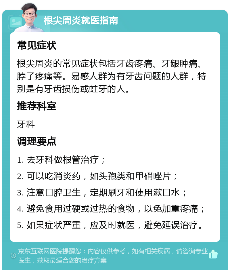 根尖周炎就医指南 常见症状 根尖周炎的常见症状包括牙齿疼痛、牙龈肿痛、脖子疼痛等。易感人群为有牙齿问题的人群，特别是有牙齿损伤或蛀牙的人。 推荐科室 牙科 调理要点 1. 去牙科做根管治疗； 2. 可以吃消炎药，如头孢类和甲硝唑片； 3. 注意口腔卫生，定期刷牙和使用漱口水； 4. 避免食用过硬或过热的食物，以免加重疼痛； 5. 如果症状严重，应及时就医，避免延误治疗。