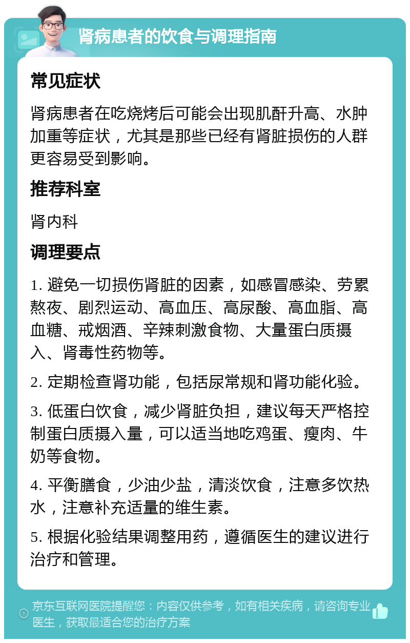 肾病患者的饮食与调理指南 常见症状 肾病患者在吃烧烤后可能会出现肌酐升高、水肿加重等症状，尤其是那些已经有肾脏损伤的人群更容易受到影响。 推荐科室 肾内科 调理要点 1. 避免一切损伤肾脏的因素，如感冒感染、劳累熬夜、剧烈运动、高血压、高尿酸、高血脂、高血糖、戒烟酒、辛辣刺激食物、大量蛋白质摄入、肾毒性药物等。 2. 定期检查肾功能，包括尿常规和肾功能化验。 3. 低蛋白饮食，减少肾脏负担，建议每天严格控制蛋白质摄入量，可以适当地吃鸡蛋、瘦肉、牛奶等食物。 4. 平衡膳食，少油少盐，清淡饮食，注意多饮热水，注意补充适量的维生素。 5. 根据化验结果调整用药，遵循医生的建议进行治疗和管理。