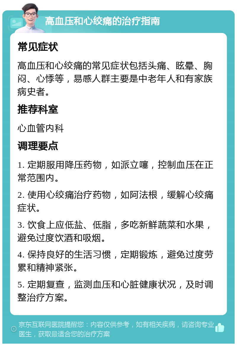 高血压和心绞痛的治疗指南 常见症状 高血压和心绞痛的常见症状包括头痛、眩晕、胸闷、心悸等，易感人群主要是中老年人和有家族病史者。 推荐科室 心血管内科 调理要点 1. 定期服用降压药物，如派立噻，控制血压在正常范围内。 2. 使用心绞痛治疗药物，如阿法根，缓解心绞痛症状。 3. 饮食上应低盐、低脂，多吃新鲜蔬菜和水果，避免过度饮酒和吸烟。 4. 保持良好的生活习惯，定期锻炼，避免过度劳累和精神紧张。 5. 定期复查，监测血压和心脏健康状况，及时调整治疗方案。