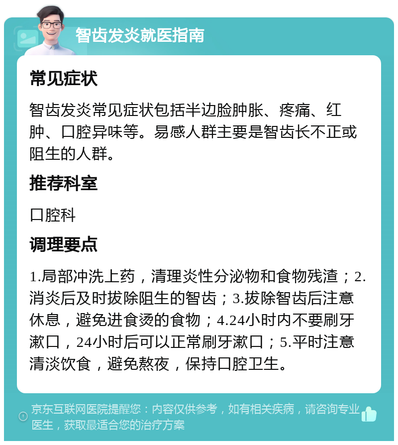 智齿发炎就医指南 常见症状 智齿发炎常见症状包括半边脸肿胀、疼痛、红肿、口腔异味等。易感人群主要是智齿长不正或阻生的人群。 推荐科室 口腔科 调理要点 1.局部冲洗上药，清理炎性分泌物和食物残渣；2.消炎后及时拔除阻生的智齿；3.拔除智齿后注意休息，避免进食烫的食物；4.24小时内不要刷牙漱口，24小时后可以正常刷牙漱口；5.平时注意清淡饮食，避免熬夜，保持口腔卫生。