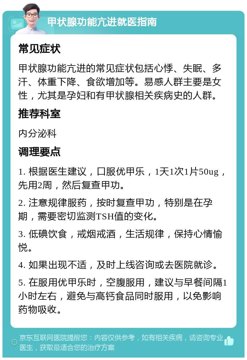 甲状腺功能亢进就医指南 常见症状 甲状腺功能亢进的常见症状包括心悸、失眠、多汗、体重下降、食欲增加等。易感人群主要是女性，尤其是孕妇和有甲状腺相关疾病史的人群。 推荐科室 内分泌科 调理要点 1. 根据医生建议，口服优甲乐，1天1次1片50ug，先用2周，然后复查甲功。 2. 注意规律服药，按时复查甲功，特别是在孕期，需要密切监测TSH值的变化。 3. 低碘饮食，戒烟戒酒，生活规律，保持心情愉悦。 4. 如果出现不适，及时上线咨询或去医院就诊。 5. 在服用优甲乐时，空腹服用，建议与早餐间隔1小时左右，避免与高钙食品同时服用，以免影响药物吸收。