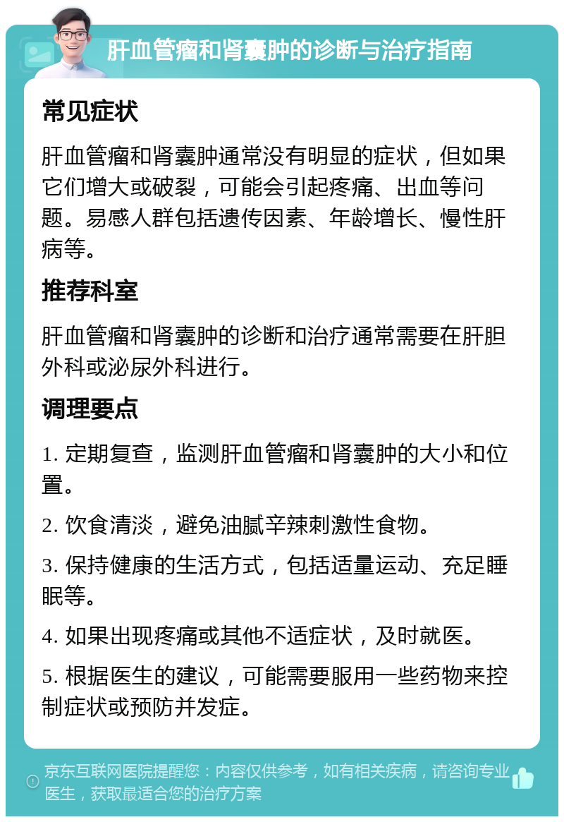 肝血管瘤和肾囊肿的诊断与治疗指南 常见症状 肝血管瘤和肾囊肿通常没有明显的症状，但如果它们增大或破裂，可能会引起疼痛、出血等问题。易感人群包括遗传因素、年龄增长、慢性肝病等。 推荐科室 肝血管瘤和肾囊肿的诊断和治疗通常需要在肝胆外科或泌尿外科进行。 调理要点 1. 定期复查，监测肝血管瘤和肾囊肿的大小和位置。 2. 饮食清淡，避免油腻辛辣刺激性食物。 3. 保持健康的生活方式，包括适量运动、充足睡眠等。 4. 如果出现疼痛或其他不适症状，及时就医。 5. 根据医生的建议，可能需要服用一些药物来控制症状或预防并发症。