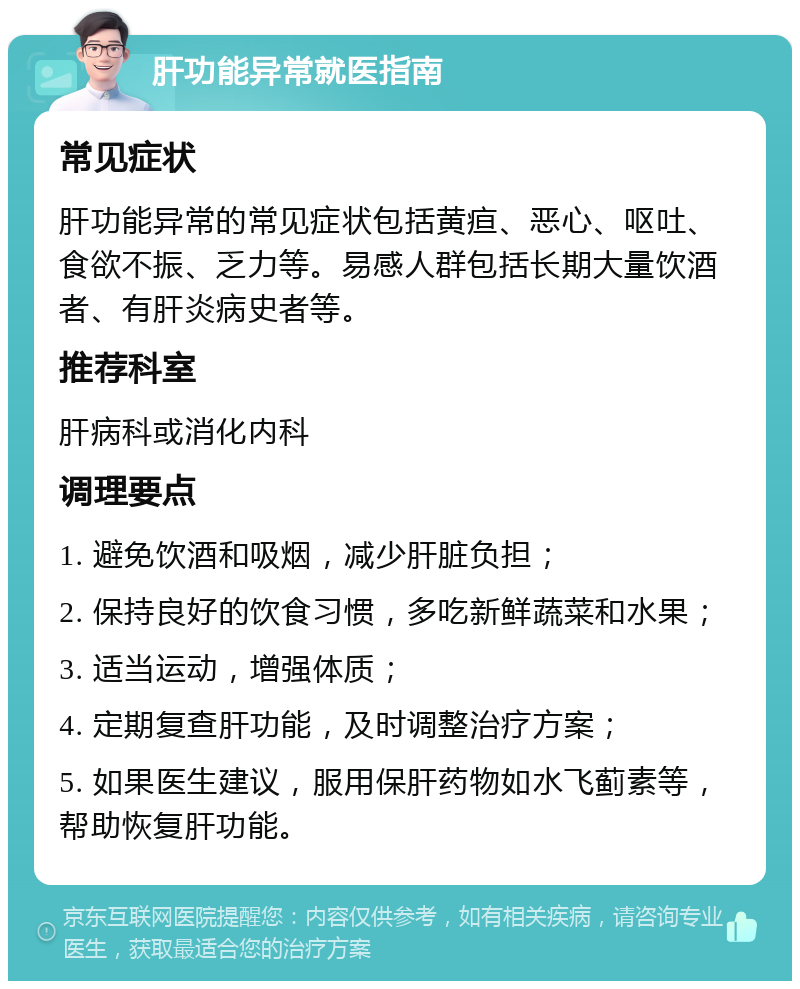 肝功能异常就医指南 常见症状 肝功能异常的常见症状包括黄疸、恶心、呕吐、食欲不振、乏力等。易感人群包括长期大量饮酒者、有肝炎病史者等。 推荐科室 肝病科或消化内科 调理要点 1. 避免饮酒和吸烟，减少肝脏负担； 2. 保持良好的饮食习惯，多吃新鲜蔬菜和水果； 3. 适当运动，增强体质； 4. 定期复查肝功能，及时调整治疗方案； 5. 如果医生建议，服用保肝药物如水飞蓟素等，帮助恢复肝功能。