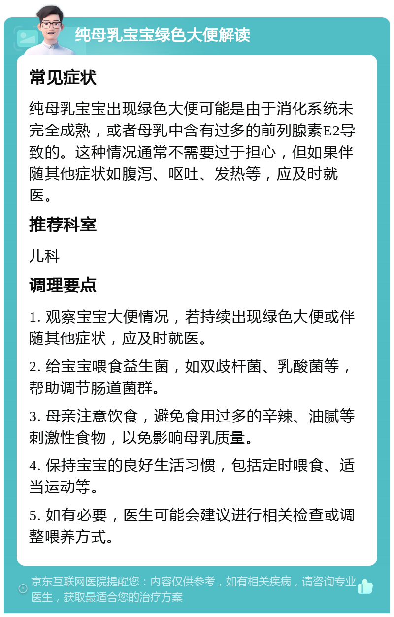 纯母乳宝宝绿色大便解读 常见症状 纯母乳宝宝出现绿色大便可能是由于消化系统未完全成熟，或者母乳中含有过多的前列腺素E2导致的。这种情况通常不需要过于担心，但如果伴随其他症状如腹泻、呕吐、发热等，应及时就医。 推荐科室 儿科 调理要点 1. 观察宝宝大便情况，若持续出现绿色大便或伴随其他症状，应及时就医。 2. 给宝宝喂食益生菌，如双歧杆菌、乳酸菌等，帮助调节肠道菌群。 3. 母亲注意饮食，避免食用过多的辛辣、油腻等刺激性食物，以免影响母乳质量。 4. 保持宝宝的良好生活习惯，包括定时喂食、适当运动等。 5. 如有必要，医生可能会建议进行相关检查或调整喂养方式。